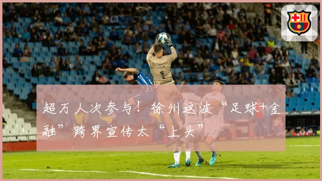 超万人次参与！徐州这波“足球+金融”跨界宣传太“上头”