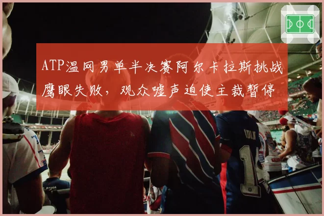ATP温网男单半决赛阿尔卡拉斯挑战鹰眼失败,观众嘘声迫使主裁暂停比赛