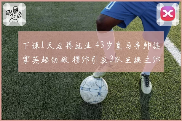 下课1天后再就业 43岁皇马弃帅接掌英超劲旅 穆帅引发3队互换主帅