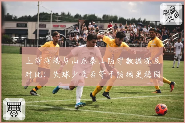 上海海港与山东泰山防守数据深度对比:失球少是否等于防线更稳固?