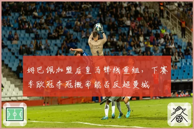 姆巴佩加盟后皇马锋线重组，下赛季欧冠夺冠概率能否反超曼城
