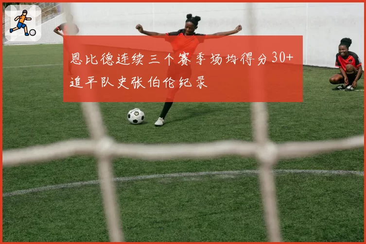 恩比德连续三个赛季场均得分30+ 追平队史张伯伦纪录