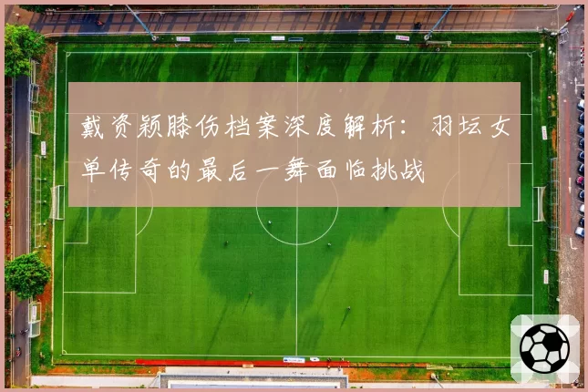 戴资颖膝伤档案深度解析：羽坛女单传奇的最后一舞面临挑战