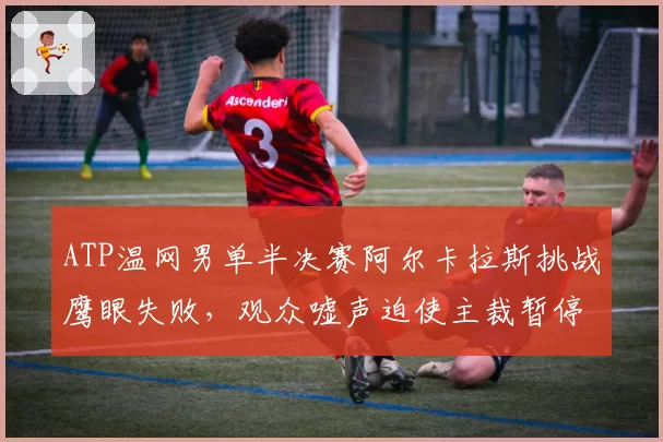 ATP温网男单半决赛阿尔卡拉斯挑战鹰眼失败,观众嘘声迫使主裁暂停比赛
