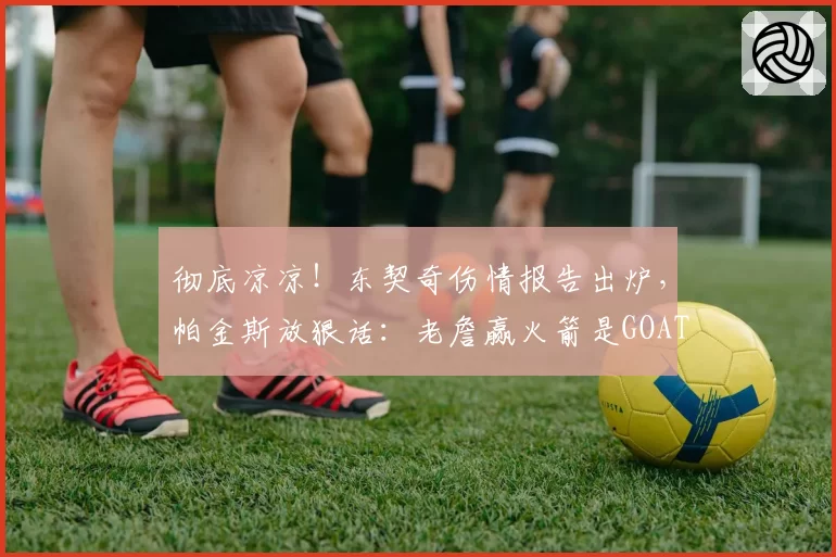 彻底凉凉！东契奇伤情报告出炉，帕金斯放狠话：老詹赢火箭是GOAT