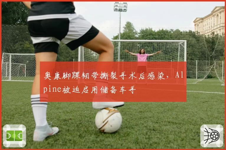 奥康脚踝韧带撕裂手术后感染，Alpine被迫启用储备车手
