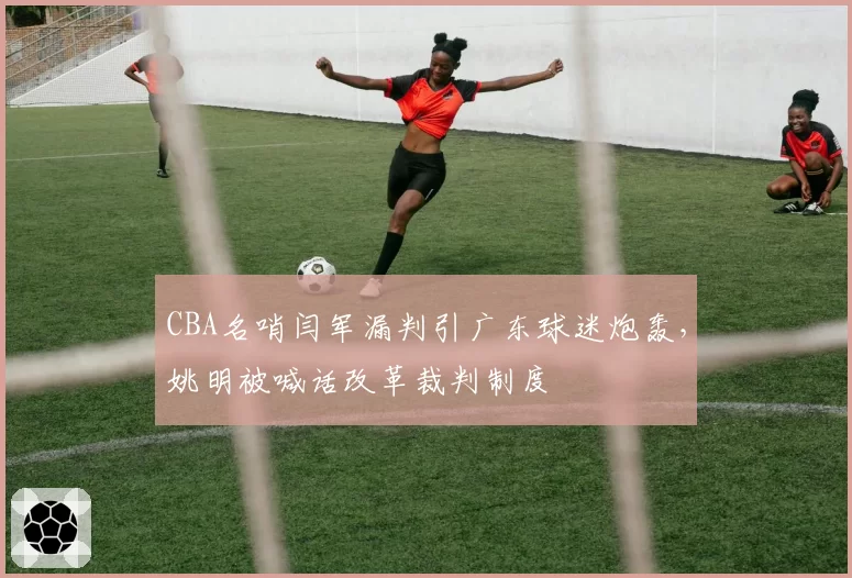 CBA名哨闫军漏判引广东球迷炮轰，姚明被喊话改革裁判制度