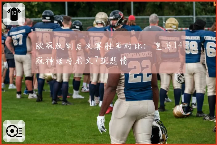 欧冠改制后决赛胜率对比:皇马14冠神话与尤文7亚悲情