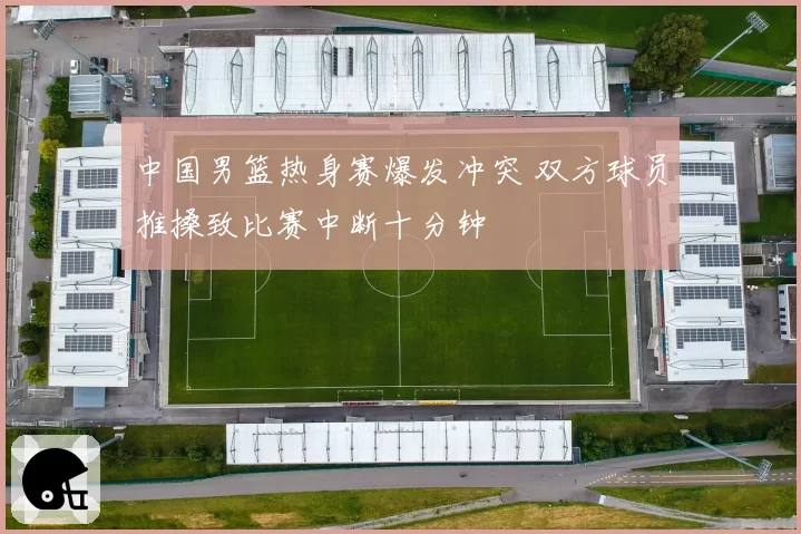 中国男篮热身赛爆发冲突 双方球员推搡致比赛中断十分钟