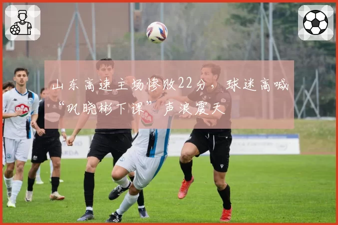 山东高速主场惨败22分，球迷高喊“巩晓彬下课”声浪震天