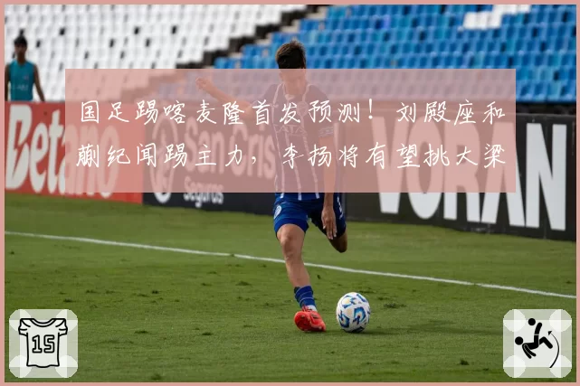 国足踢喀麦隆首发预测!刘殿座和蒯纪闻踢主力,李扬将有望挑大梁