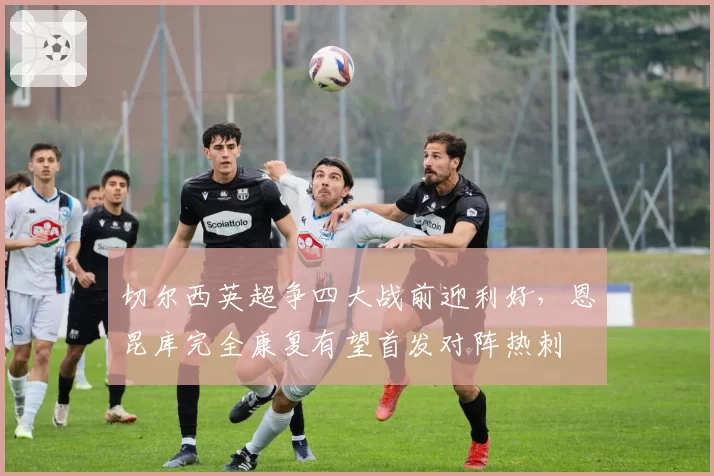切尔西英超争四大战前迎利好，恩昆库完全康复有望首发对阵热刺