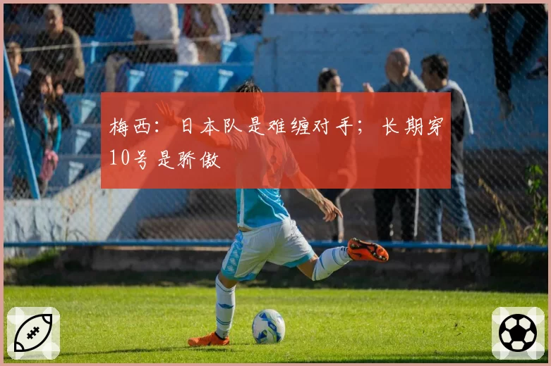 梅西:日本队是难缠对手;长期穿10号是骄傲