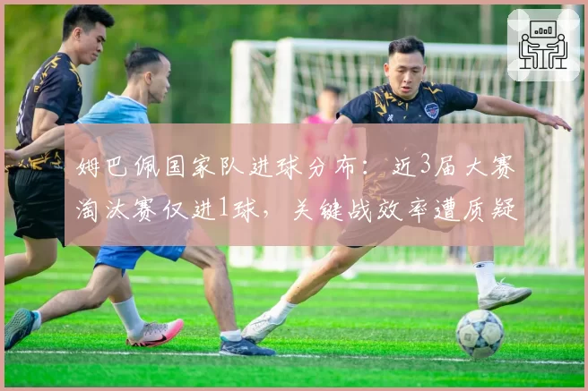 姆巴佩国家队进球分布：近3届大赛淘汰赛仅进1球，关键战效率遭质疑