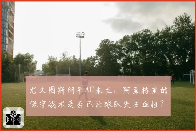 尤文图斯闷平AC米兰，阿莱格里的保守战术是否已让球队失去血性？