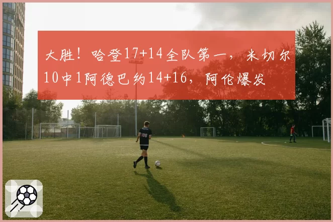 大胜！哈登17+14全队第一，米切尔10中1阿德巴约14+16，阿伦爆发