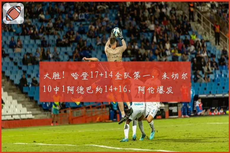 大胜!哈登17+14全队第一,米切尔10中1阿德巴约14+16,阿伦爆发