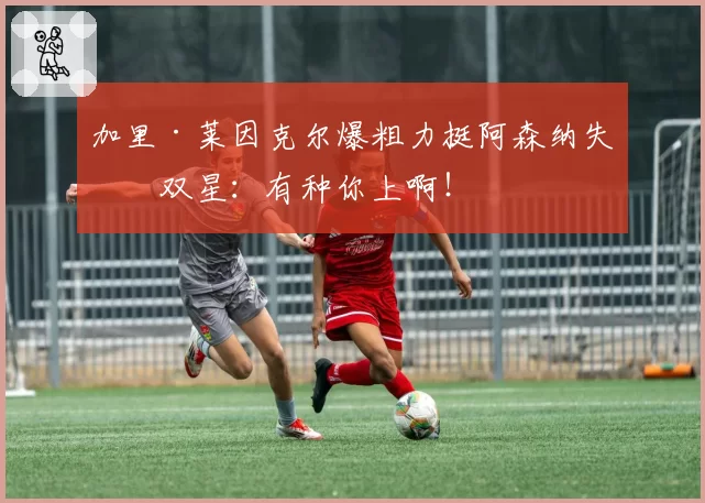 加里·莱因克尔爆粗力挺阿森纳失点双星：有种你上啊！