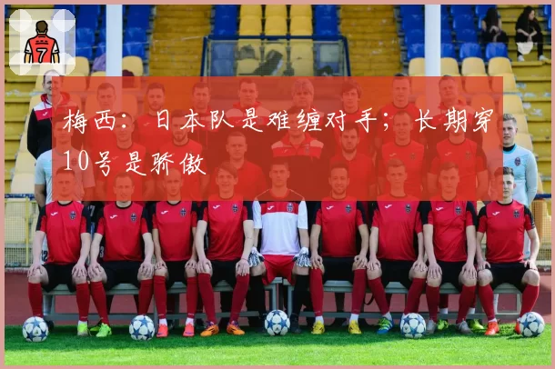 梅西:日本队是难缠对手;长期穿10号是骄傲