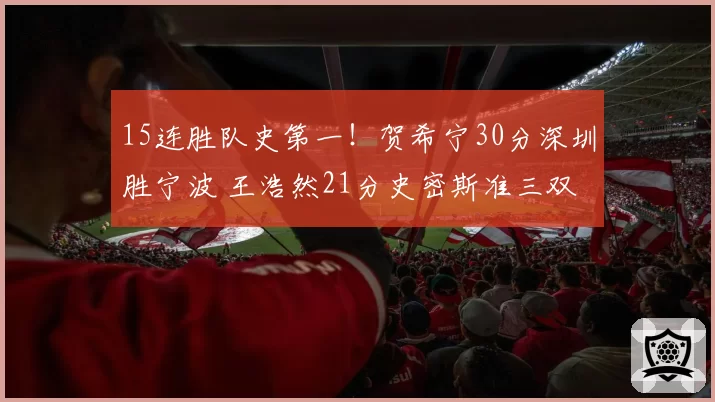 15连胜队史第一！贺希宁30分深圳胜宁波 王浩然21分史密斯准三双