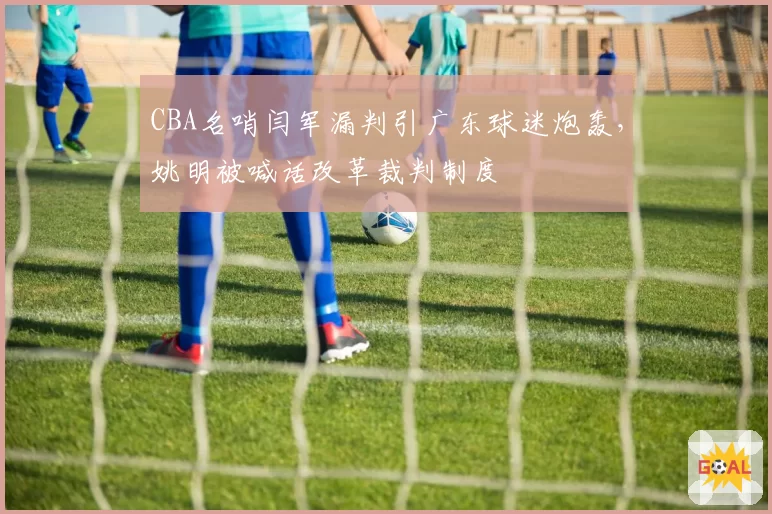 CBA名哨闫军漏判引广东球迷炮轰，姚明被喊话改革裁判制度