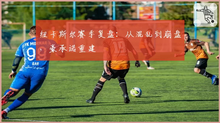 纽卡斯尔赛季复盘：从混乱到崩盘，豪承诺重建