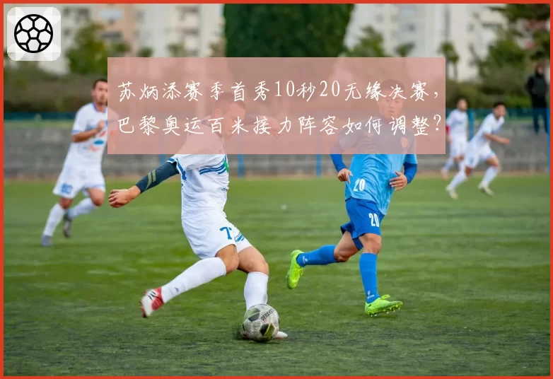 苏炳添赛季首秀10秒20无缘决赛，巴黎奥运百米接力阵容如何调整？