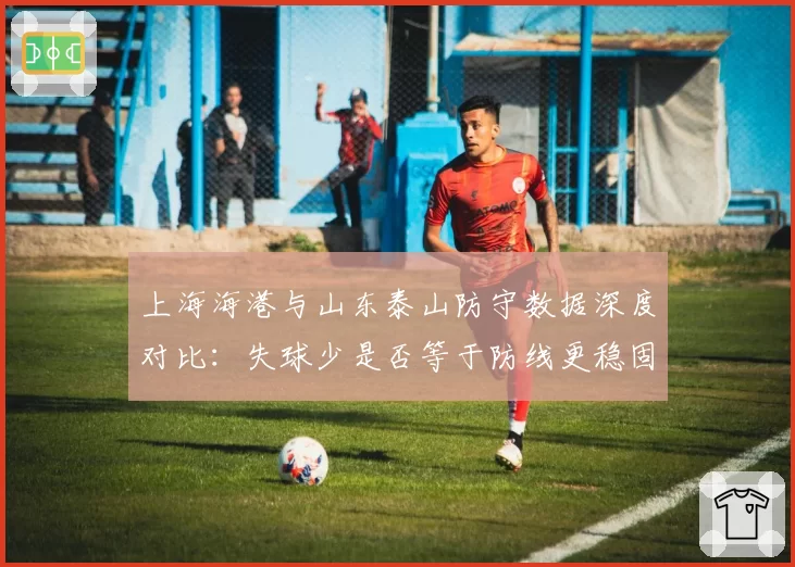 上海海港与山东泰山防守数据深度对比:失球少是否等于防线更稳固?