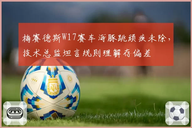 梅赛德斯W17赛车海豚跳顽疾未除，技术总监坦言规则理解存偏差